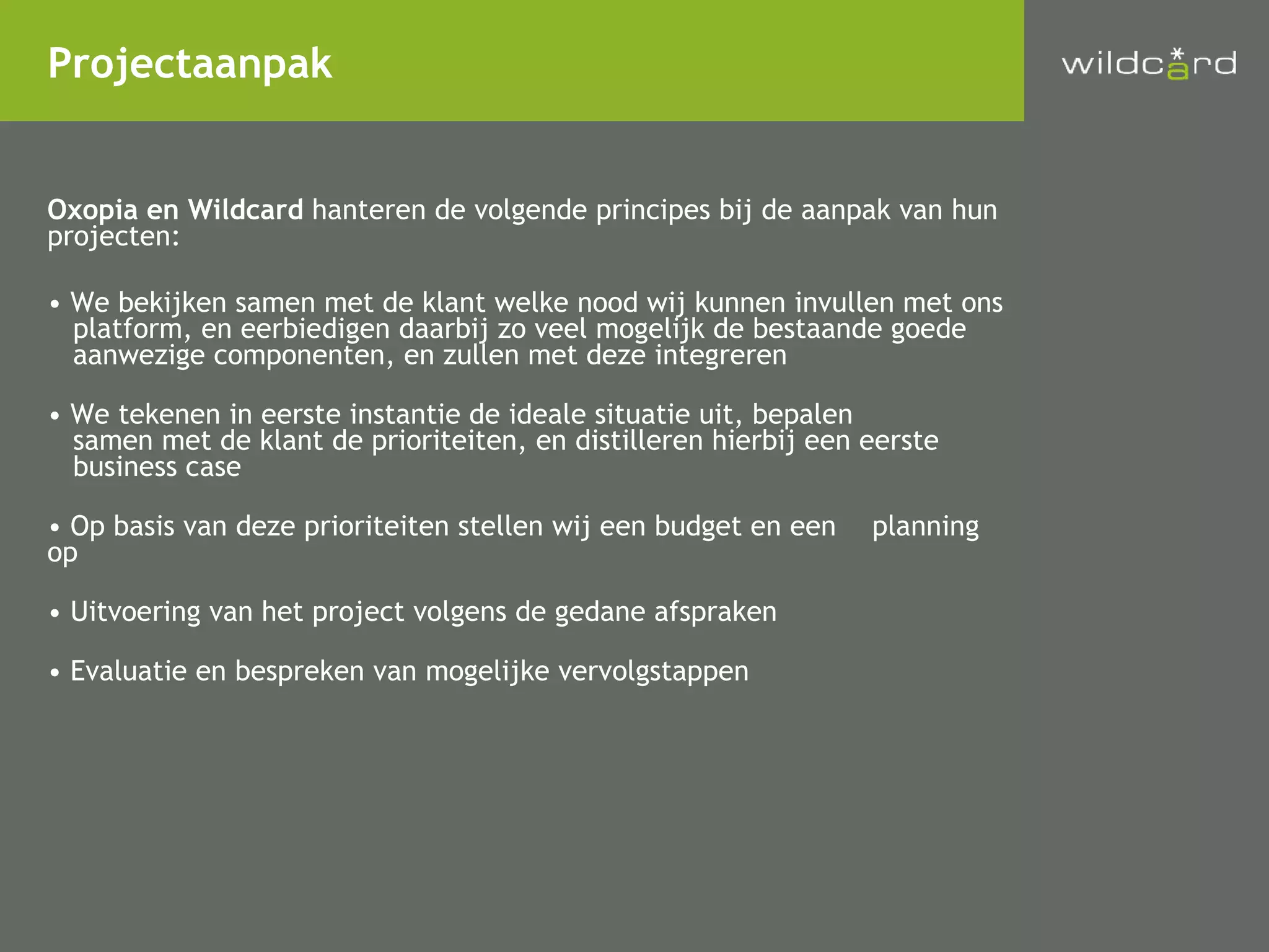 Oxopia en Wildcard  hanteren de volgende principes bij de aanpak van hun projecten: We bekijken samen met de klant welke nood wij kunnen invullen met ons platform, en eerbiedigen daarbij zo veel mogelijk de bestaande goede aanwezige componenten, en zullen met deze integreren We tekenen in eerste instantie de ideale situatie uit, bepalen samen met de klant de prioriteiten, en distilleren hierbij een eerste business case Op basis van deze prioriteiten stellen wij een budget en een planning op Uitvoering van het project volgens de gedane afspraken Evaluatie en bespreken van mogelijke vervolgstappen Projectaanpak 