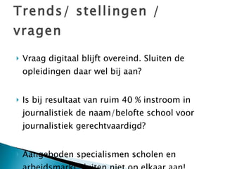 Trends/ stellingen / vragen Vraag digitaal blijft overeind. Sluiten de opleidingen daar wel bij aan? Is bij resultaat van ruim 40 % instroom in journalistiek de naam/belofte school voor journalistiek gerechtvaardigd?  Aangeboden specialismen scholen en arbeidsmarkt sluiten niet op elkaar aan! 