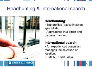Headhunting & International search Headhunting : Top profiles (executives) en specialists Approached in a direct and discrete manner.  International search : An experienced consultant manages the selection on location.  EMEA, Russia, Asia 