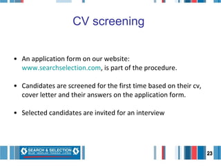 CV screening   An application form on our website:  www.searchselection.com , is part of the procedure.  Candidates are screened for the first time based on their cv, cover letter and their answers on the application form.  Selected candidates are invited for an interview   