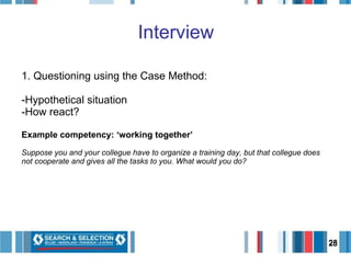 Interview 1. Questioning using the Case Method: Hypothetical situation How react? Example competency: ‘working together’ Suppose you and your collegue have to organize a training day, but that collegue does not cooperate and gives all the tasks to you. What would you do? 