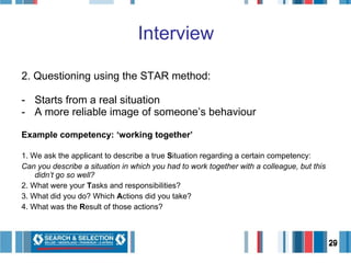 2. Questioning using the STAR method: Starts from a real situation A more reliable image of someone’s behaviour Example competency: ‘working together’ 1. We ask the applicant to describe a true  S ituation regarding a certain competency:  Can you describe a situation in which you had to work together with a colleague, but this didn’t go so well?  2. What were your  T asks and responsibilities?  3. What did you do? Which  A ctions did you take?  4. What was the  R esult of those actions?  Interview 