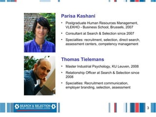 Parisa Kashani Postgraduate Human Resources Management, VLEKHO - Business School, Brussels, 2007 Consultant at Search & Selection since 2007 Specialties: recruitment, selection, direct search, assessment centers, competency management Thomas Tielemans Master Industrial Psychology, KU Leuven, 2008 Relationship Officer at Search & Selection since 2008 Specialties: Recruitment communication, employer branding, selection, assessment 