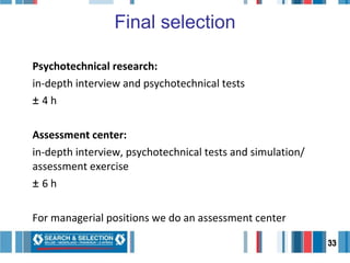 Final selection Psychotechnical research:  in-depth interview and psychotechnical tests ±  4 h Assessment center:  in-depth interview, psychotechnical tests and simulation/ assessment exercise ±  6 h For managerial positions we do an assessment center 