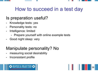 How to succeed in a test day Is preparation useful? Knowledge tests: yes Personality tests: no Intelligence: limited Prepare yourself with online example tests Good night sleep: very Manipulate personality? No measuring social desirability Inconsistant profile 
