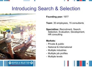 Introducing Search & Selection Founding year:  1977 Team : 30 employees, 15 consultants Specialties:  Recruitment, Search, Selection, Evaluation, Development, HR consulting  Markets: Private & public National & International Multiple industries Multiple job profiles Multiple levels 
