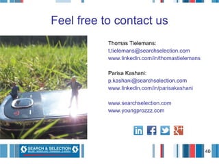 Feel free to contact us Thomas Tielemans: [email_address] www.linkedin.com/in/thomastielemans Parisa Kashani: [email_address] www.linkedin.com/in/parisakashani www.searchselection.com www.youngprozzz.com 