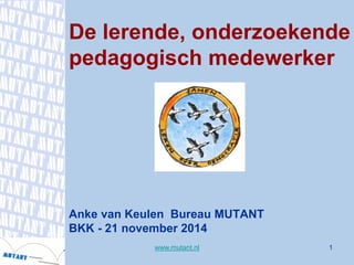 1 
De lerende, onderzoekende pedagogisch medewerkerAnke van Keulen Bureau MUTANTBKK -21 november 2014 
www.mutant.nl 
 