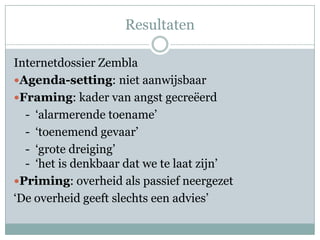 Resultaten

Internetdossier Zembla
Agenda-setting: niet aanwijsbaar
Framing: kader van angst gecreëerd
  - ‘alarmerende toename’
  - ‘toenemend gevaar’
  - ‘grote dreiging’
  - ‘het is denkbaar dat we te laat zijn’
Priming: overheid als passief neergezet
‘De overheid geeft slechts een advies’
 