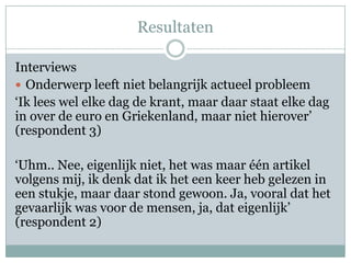 Resultaten

Interviews
 Onderwerp leeft niet belangrijk actueel probleem
‘Ik lees wel elke dag de krant, maar daar staat elke dag
in over de euro en Griekenland, maar niet hierover’
(respondent 3)

‘Uhm.. Nee, eigenlijk niet, het was maar één artikel
volgens mij, ik denk dat ik het een keer heb gelezen in
een stukje, maar daar stond gewoon. Ja, vooral dat het
gevaarlijk was voor de mensen, ja, dat eigenlijk’
(respondent 2)
 