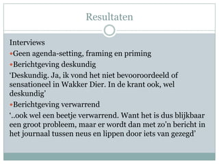 Resultaten

Interviews
Geen agenda-setting, framing en priming
Berichtgeving deskundig
‘Deskundig. Ja, ik vond het niet bevooroordeeld of
sensationeel in Wakker Dier. In de krant ook, wel
deskundig’
Berichtgeving verwarrend
‘..ook wel een beetje verwarrend. Want het is dus blijkbaar
een groot probleem, maar er wordt dan met zo’n bericht in
het journaal tussen neus en lippen door iets van gezegd’
 