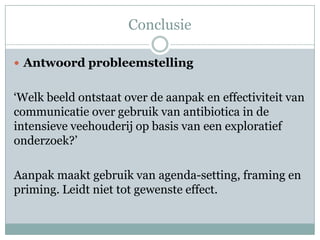Conclusie

 Antwoord probleemstelling


‘Welk beeld ontstaat over de aanpak en effectiviteit van
communicatie over gebruik van antibiotica in de
intensieve veehouderij op basis van een exploratief
onderzoek?’

Aanpak maakt gebruik van agenda-setting, framing en
priming. Leidt niet tot gewenste effect.
 