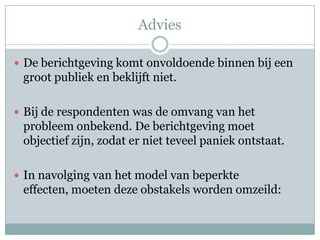 Advies

 De berichtgeving komt onvoldoende binnen bij een
 groot publiek en beklijft niet.

 Bij de respondenten was de omvang van het
 probleem onbekend. De berichtgeving moet
 objectief zijn, zodat er niet teveel paniek ontstaat.

 In navolging van het model van beperkte
 effecten, moeten deze obstakels worden omzeild:
 