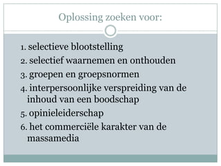 Oplossing zoeken voor:

1. selectieve blootstelling
2. selectief waarnemen en onthouden
3. groepen en groepsnormen
4. interpersoonlijke verspreiding van de
  inhoud van een boodschap
5. opinieleiderschap
6. het commerciële karakter van de
  massamedia
 