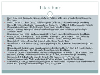 Literatuur

   Boer, C. de en S. Brennecke (2009). Media en Publiek. hfd 1 en 2. 6e druk. Boom Onderwijs,
    Den Haag.
   Boer, C. de en H. ‘t Hart (2007) Publieke opinie. (hfd 1 en 4). Boom Onderwijs, Den Haag.
   Boeije, H. (2009). Kwalitatief onderzoek. In: Boeije, H., H. 't Hart & J. Hox (redactie) (2008).
    Onderzoeksmethoden. Hfd. 8. 8e druk, Boom Onderwijs, Den Haag.
   Devos, C. (2004). Ménage à trois: de verhouding tussen pers, politiek en politicologie.
    Academia Press.
   Ginneken, J. van. (2006) Verborgen verleiders. (hfd 3 en 4). Boom Onderwijs, Den Haag.
   Goede, M. de, H. Boeije & H. ’t Hart. (2008). In: Boeije, H., H. 't Hart & J. Hox (redactie)
    (2008). Onderzoeksmethoden. Hfd. 2 en 8. 8e druk, Boom Onderwijs, Den Haag.
   Hamelink, C. (2004). Regeert de leugen? hfd 2. Boom, Amsterdam.
   Heuvelman, A. & B. Fennis (2009). Mediapsychologie. hfd 8, 11 en 12. Boom Onderwijs, Den
    Haag.
   Hox, J. (2009). Definiëren en operationaliseren. In: Boeije, H., H. 't Hart & J. Hox (redactie).
    Onderzoeksmethoden. Hfd. 5. 8e druk, Boom Onderwijs, Den Haag.
   Jansen, W. (2008). Gebruikmaken van bestaande gegevens. In: Boeije, H., H. 't Hart & J. Hox
    (redactie). (2008). Onderzoeksmethoden. hfd. 9. 8e druk, Boom Onderwijs, Den Haag.
   Koenen, M.J. & J. Endepols, bewerkt door dr. J.B. Drewes. (1977). Verklarend
    handwoordenboek der Nederlandse taal. 27e druk. Wolters-Noordhoff, Groningen.
   Lembrechts, L. (2007).Het onveiligheidsgevoel als media-effect. Inspiratie voor een theoretisch
    model. In: Tijdschrift voor criminologie. Vol:3 p.:277-290.
 