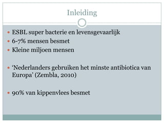 Inleiding

 ESBL super bacterie en levensgevaarlijk
 6-7% mensen besmet
 Kleine miljoen mensen


 ‘Nederlanders gebruiken het minste antibiotica van
 Europa’ (Zembla, 2010)

 90% van kippenvlees besmet
 