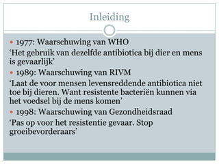 Inleiding

 1977: Waarschuwing van WHO
‘Het gebruik van dezelfde antibiotica bij dier en mens
is gevaarlijk’
 1989: Waarschuwing van RIVM
‘Laat de voor mensen levensreddende antibiotica niet
toe bij dieren. Want resistente bacteriën kunnen via
het voedsel bij de mens komen’
 1998: Waarschuwing van Gezondheidsraad
‘Pas op voor het resistentie gevaar. Stop
groeibevorderaars’
 