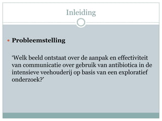 Inleiding


 Probleemstelling


 ‘Welk beeld ontstaat over de aanpak en effectiviteit
 van communicatie over gebruik van antibiotica in de
 intensieve veehouderij op basis van een exploratief
 onderzoek?’
 