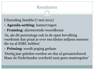 Resultaten

Uitzending Zembla (7 mei 2011)
 Agenda-setting: kamervragen
 Framing: alarmerende woordkeuze
‘Ja, als dit percentage ook in de open bevolking
voorkomt dan praat je over een kleine miljoen mensen
die nu al ESBL hebben’
 Priming: wordt poging gedaan
‘Dertig jaar geleden werden we dus al gewaarschuwd.
Maar de Nederlandse overheid nam geen maatregelen’
 