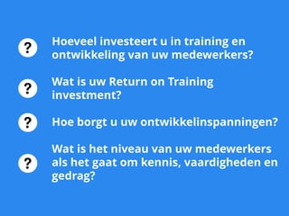 Hoeveel investeert u in training en
ontwikkeling van uw medewerkers?
Wat is uw Return on Training
investment?
Hoe borgt u uw ontwikkelinspanningen?
Wat is het niveau van uw medewerkers
als het gaat om kennis, vaardigheden en
gedrag?
 