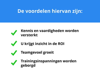 De voordelen hiervan zijn:
Kennis en vaardigheden worden
versterkt
U krijgt inzicht in de ROI
Teamgevoel groeit
Trainingsinspanningen worden
geborgd
 