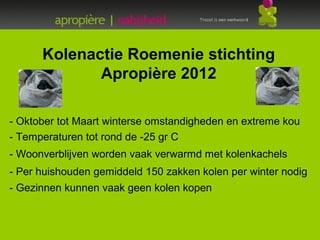 Kolenactie Roemenie stichting
             Apropière 2012

- Oktober tot Maart winterse omstandigheden en extreme kou
- Temperaturen tot rond de -25 gr C
- Woonverblijven worden vaak verwarmd met kolenkachels
- Per huishouden gemiddeld 150 zakken kolen per winter nodig
- Gezinnen kunnen vaak geen kolen kopen



-
 