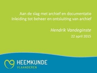 Aan de slag met archief en documentatie
Inleiding tot beheer en ontsluiting van archief
Hendrik Vandeginste
22 april 2015
 