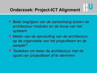 Onderzoek: Project-ICT Alignment Beter begrijpen van de samenhang tussen de architectuur modulen en de bouw van het systeem Meten van de aansluiting van de architectuur op de organisatie van het projectteam en de aanpak?  Tactieken om beter de architectuur met de opzet van projectteam af te stemmen. 