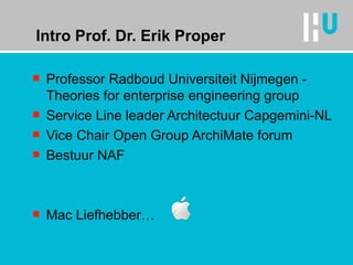 Intro Prof. Dr. Erik Proper Professor Radboud Universiteit Nijmegen - Theories for enterprise engineering group Service Line leader Architectuur Capgemini-NL Vice Chair Open Group ArchiMate forum Bestuur NAF  Mac Liefhebber… 