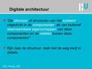 Digitale architectuur “ De  structuur  of  structuren  van het  systeem , uitgedrukt in de  componenten , de van buitenaf  waarneembare   eigenschappen  van deze componenten en de  relaties  tussen deze componenten” Kijk naar de structuur, raak niet de weg kwijt in details. Bron: Wieringa, 2006 