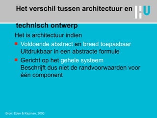 Het verschil tussen architectuur en  technisch ontwerp Het is architectuur indien  Voldoende abstract  en  breed toepasbaar Uitdrukbaar in een abstracte formule Gericht op het  gehele systeem Beschrijft dus niet de randvoorwaarden voor één component Bron: Eden & Kazman, 2003 