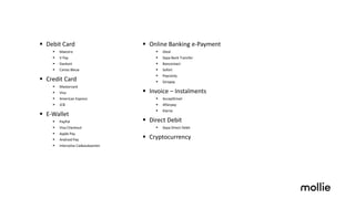 § Debit Card
§ Maestro
§ V Pay
§ Dankort
§ Cartes Bleue
§ Credit Card
§ Mastercard
§ Visa
§ American Express
§ JCB
§ E-Wallet
§ PayPal
§ Visa Checkout
§ Apple Pay
§ Android Pay
§ Intersolve Cadeaukaarten
§ Online Banking e-Payment
§ iDeal
§ Sepa Bank Transfer
§ Bancontact
§ Sofort
§ Payconiq
§ Giropay
§ Invoice – Instalments
§ AcceptEmail
§ Afterpay
§ Klarna
§ Direct Debit
§ Sepa Direct Debit
§ Cryptocurrency
 