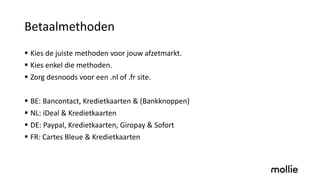 Betaalmethoden
§ Kies de juiste methoden voor jouw afzetmarkt.
§ Kies enkel die methoden.
§ Zorg desnoods voor een .nl of .fr site.
§ BE: Bancontact, Kredietkaarten & (Bankknoppen)
§ NL: iDeal & Kredietkaarten
§ DE: Paypal, Kredietkaarten, Giropay & Sofort
§ FR: Cartes Bleue & Kredietkaarten
 