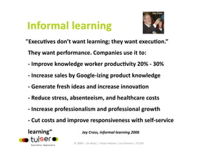 "ExecuGves don’t want learning; they want execuGon.”  
They want performance. Companies use it to: 
‐ Improve knowledge worker producGvity 20% ‐ 30% 
‐ Increase sales by Google‐izing product knowledge 
‐ Generate fresh ideas and increase innovaGon 
‐ Reduce stress, absenteeism, and healthcare costs 
‐ Increase professionalism and professional growth 
‐ Cut costs and improve responsiveness with self‐service 
learning“               Jay Cross, informal learning 2006
                   © 2009 |  Jos Arets |  Vivian Heijnen | Lei Ortmans | TU220 
 
