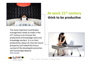 The most important contribu?on 
management needs to make in the 
21st century is to increase the 
produc?vity of knowledge work and 
knowledge workers. It is on their 
produc?vity, above all, that the future 
prosperity and indeed the future 
survival of the developed economies 
will increasingly depend.  
Peter Drucker 


                         © 2009 |  Jos Arets |  Vivian Heijnen | Lei Ortmans | TU220 
 