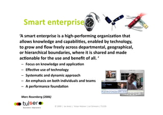 ‘A smart enterprise is a high‐performing organizaGon that 
allows knowledge and capabiliGes, enabled by technology, 
to grow and ﬂow freely across departmental, geographical, 
or hierarchical boundaries, where it is shared and made 
acGonable for the use and beneﬁt of all. ‘  
–    Focus on knowledge and applicaGon 
–    EﬀecGve use of technology 
–    SystemaGc and dynamic approach 
–    An emphasis on both individuals and teams 
–    A performance foundaGon 

Marc Rosenberg (2006) 

                           © 2009 |  Jos Arets |  Vivian Heijnen | Lei Ortmans | TU220 
 