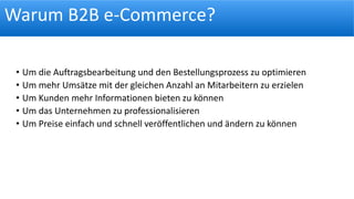 Warum B2B e-Commerce?
• Um die Auftragsbearbeitung und den Bestellungsprozess zu optimieren
• Um mehr Umsätze mit der gleichen Anzahl an Mitarbeitern zu erzielen
• Um Kunden mehr Informationen bieten zu können
• Um das Unternehmen zu professionalisieren
• Um Preise einfach und schnell veröffentlichen und ändern zu können
 