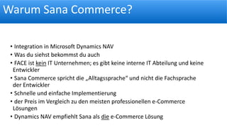 Warum Sana Commerce?
• Integration in Microsoft Dynamics NAV
• Was du siehst bekommst du auch
• FACE ist kein IT Unternehmen; es gibt keine interne IT Abteilung und keine
Entwickler
• Sana Commerce spricht die „Alltagssprache“ und nicht die Fachsprache
der Entwickler
• Schnelle und einfache Implementierung
• der Preis im Vergleich zu den meisten professionellen e-Commerce
Lösungen
• Dynamics NAV empfiehlt Sana als die e-Commerce Lösung
 