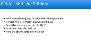 Offensichtliche Stärken
• Keine manuelle Eingabe/ Annahme von Aufträgen mehr
• weniger Anrufe, weniger Faxe, weniger Emails
• Geschäftszeiten rund um die Uhr (24/7)
• Immer und überall erreichbar
• Klare und strukturierte Informationen
 