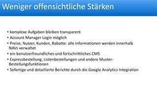Weniger offensichtliche Stärken
• komplexe Aufgaben bleiben transparent
• Account Manager Login möglich
• Preise, Nutzer, Kunden, Rabatte: alle Informationen werden innerhalb
NAVs verwaltet
• ein benutzerfreundliches und fortschrittliches CMS
• Expressbestellung, Listenbestellungen und andere Muster-
Bestellungsfunktionen
• Sofortige und detaillierte Berichte durch die Google Analytics Integration
 