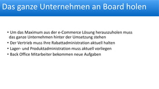 Das ganze Unternehmen an Board holen
• Um das Maximum aus der e-Commerce Lösung herauszuholen muss
das ganze Unternehmen hinter der Umsetzung stehen
• Der Vertrieb muss Ihre Rabattadministration aktuell halten
• Lager- und Produktadministration muss aktuell vorliegen
• Back Office Mitarbeiter bekommen neue Aufgaben
 