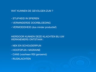 HIERDOOR KUNNEN DEZE KLACHTEN BIJ UW WERKNEMERS ONTSTAAN : - NEK EN SCHOUDERPIJN HOOFDPIJN / MIGRAINE CANS (voorheen RSI genoemd) RUGKLACHTEN STIJFHEID IN SPIEREN VERMINDERDE DOORBLOEDING  VERMOEIDHEID (dus minder productief) WAT KUNNEN DE GEVOLGEN ZIJN ? 