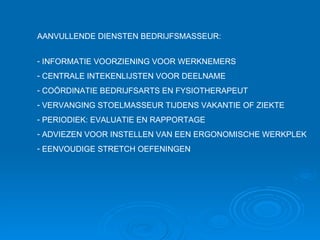 AANVULLENDE DIENSTEN BEDRIJFSMASSEUR: INFORMATIE VOORZIENING VOOR WERKNEMERS CENTRALE INTEKENLIJSTEN VOOR DEELNAME COÖRDINATIE BEDRIJFSARTS EN FYSIOTHERAPEUT VERVANGING STOELMASSEUR TIJDENS VAKANTIE OF ZIEKTE PERIODIEK: EVALUATIE EN RAPPORTAGE ADVIEZEN VOOR INSTELLEN VAN EEN ERGONOMISCHE WERKPLEK EENVOUDIGE STRETCH OEFENINGEN 