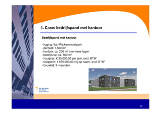 4. Case: bedrijfspand met kantoor

Bedrijfspand met kantoor

- ligging: Van Rijckevorsselpark
- perceel: 1.500 m²
- kantoor: ca. 200 m² over twee lagen
- bedrijfshal: ca. 500 m²
- huurprijs: € 55.000,00 per jaar, excl. BTW
- koopsom: € 675.000,00 vrij op naam, excl. BTW
- bouwtijd: 9 maanden




                                                  12
 