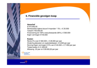 6. Financiële gevolgen koop


 Aanschaf
 € 675.000,00
 Renteverlies tijdens bouw 9 maanden * 5% = € 25.000
 Totaal € 700.000,00
 Financiering tot 100% executiewaarde (80%), € 560.000
 Eigen vermogen €140.000

 Kosten
 Rente 5% over € 560.000 = € 28.000 per jaar
 Onderhoudskosten en exploitatielasten: € 6.000 per jaar
 Derving Eigen vermogen € 5% van €140.000 = € 7.000 per jaar
 Totale kosten € 41.000,00
 Aflossing 20 jaar is € 28.000,00 per jaar
 