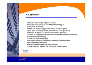 7. Conclusie


- Kopen of huren is voor iedereen anders
- Kopen als veel vermogen in het bedrijf aanwezig is
- huren geeft flexibiliteit
- winkels zijn duur en leggen veel beslag op werkkapitaal
- kopen geeft uiteindelijk prima pensioenvoorziening mits ook
  voldoende is afgelost en een courant pand is gebouwd
- kantoren en bedrijfspanden hebben last van een snelle economische
  en technische veroudering
- bij koop risico op rentestijging
- huur is gedurende de huurtermijn alleen aan te passen met
  consumentenprijsindexcijfer
- waarde-ontwikkeling kan negatief uitvallen
- bij koop rekening houden met uitbreiding en inkrimping
 