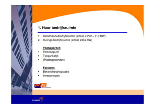 1. Huur bedrijfsruimte

1. Detailhandelbedrijfsruimte (artikel 7:290 – 310 BW)
2. Overige bedrijfsruimte (artikel 230a BW)

    Voorwaarden
•   Verkooppunt
•   Toegankelijk
•   (Plaatsgebonden)

    Factoren
•   Bekendheid/reputatie
•   Investeringen
 