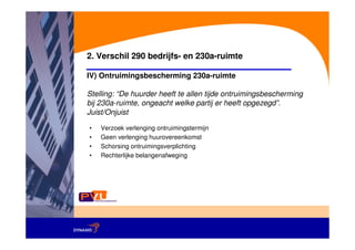 2. Verschil 290 bedrijfs- en 230a-ruimte

IV) Ontruimingsbescherming 230a-ruimte

Stelling: “De huurder heeft te allen tijde ontruimingsbescherming
bij 230a-ruimte, ongeacht welke partij er heeft opgezegd”.
Juist/Onjuist

•   Verzoek verlenging ontruimingstermijn
•   Geen verlenging huurovereenkomst
•   Schorsing ontruimingsverplichting
•   Rechterlijke belangenafweging
 