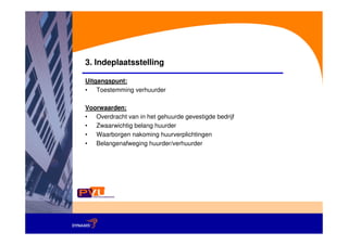 3. Indeplaatsstelling

Uitgangspunt:
• Toestemming verhuurder

Voorwaarden:
• Overdracht van in het gehuurde gevestigde bedrijf
• Zwaarwichtig belang huurder
• Waarborgen nakoming huurverplichtingen
• Belangenafweging huurder/verhuurder
 