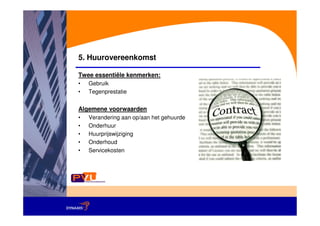 5. Huurovereenkomst

Twee essentiële kenmerken:
•   Gebruik
•   Tegenprestatie


Algemene voorwaarden
•   Verandering aan op/aan het gehuurde
•   Onderhuur
•   Huurprijswijziging
•   Onderhoud
•   Servicekosten
 